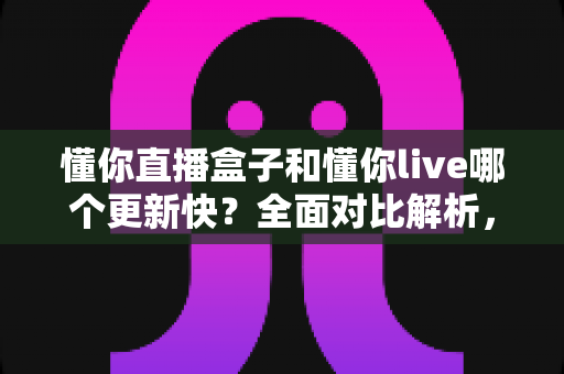 懂你直播盒子和懂你live哪个更新快?全面对比解析,助你选对版本不踩坑 懂你直播盒子和懂你live哪个更新快?全面对比解析,助你选对版本不踩坑