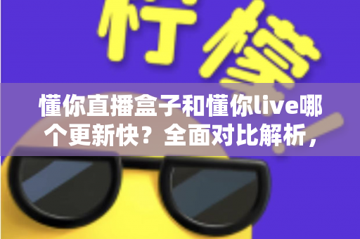 懂你直播盒子和懂你live哪个更新快?全面对比解析,助你选对版本不踩坑 懂你直播盒子和懂你live哪个更新快?全面对比解析,助你选对版本不踩坑