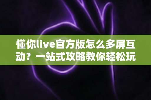 懂你live官方版怎么多屏互动?一站式攻略教你轻松玩转大屏观看体验 懂你live官方版怎么多屏互动?一站式攻略教你轻松玩转大屏观看体验