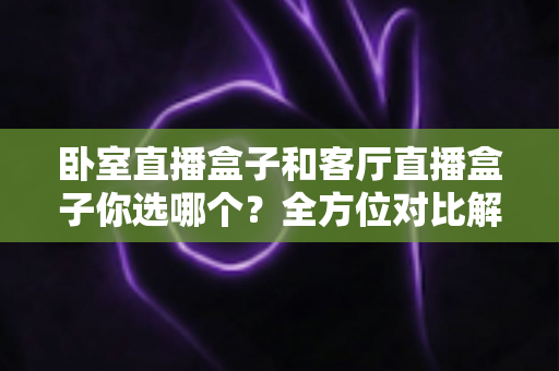 卧室直播盒子和客厅直播盒子你选哪个?全方位对比解析,帮你找到最适合的观影方案 卧室直播盒子和客厅直播盒子你选哪个?全方位对比解析,帮你找到最适合的观影方案