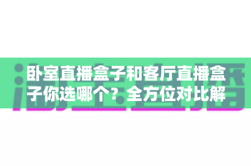 卧室直播盒子和客厅直播盒子你选哪个?全方位对比解析,帮你找到最适合的观影方案 卧室直播盒子和客厅直播盒子你选哪个?全方位对比解析,帮你找到最适合的观影方案