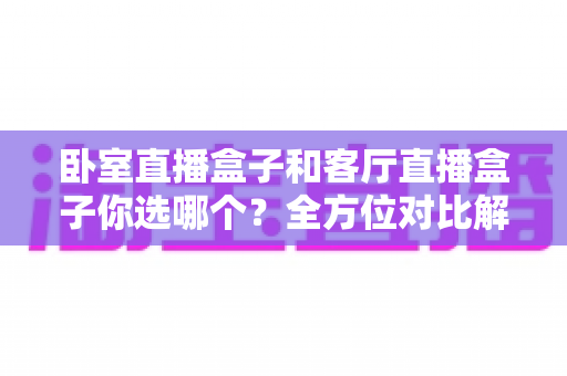 卧室直播盒子和客厅直播盒子你选哪个？全方位对比解析，帮你找到最适合的观影方案