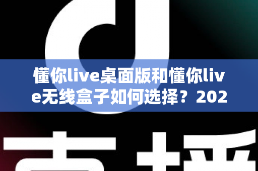 懂你live桌面版和懂你live无线盒子如何选择？2025最新选购指南帮你一次搞懂直播设备搭配难题