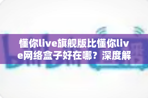 懂你live旗舰版比懂你live网络盒子好在哪?深度解析旗舰版五大核心优势,帮你选对不踩坑 懂你live旗舰版比懂你live网络盒子好在哪?深度解析旗舰版五大核心优势,帮你选对不踩坑
