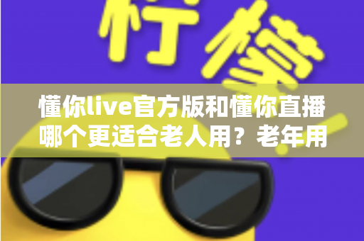 懂你live官方版和懂你直播哪个更适合老人用？老年用户友好度全面对比指南