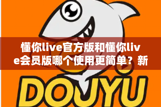 懂你live官方版和懂你live会员版哪个使用更简单?新手用户最全上手指南与实用选择建议 懂你live官方版和懂你live会员版哪个使用更简单?新手用户最全上手指南与实用选择建议