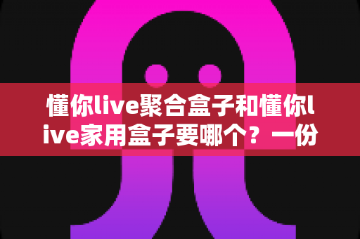 懂你live聚合盒子和懂你live家用盒子要哪个？一份看得懂的选购对比指南
