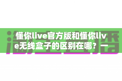 懂你live官方版和懂你live无线盒子的区别在哪？一文看懂核心差异，帮你选出更适合自己的那一个