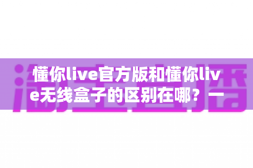 懂你live官方版和懂你live无线盒子的区别在哪？一文看懂核心差异，帮你选出更适合自己的那一个