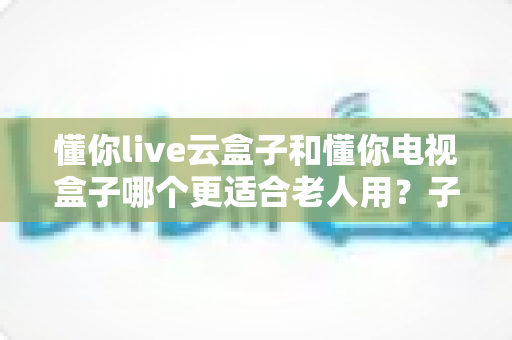 懂你live云盒子和懂你电视盒子哪个更适合老人用?子女必看的深度对比与选购指南 懂你live云盒子和懂你电视盒子哪个更适合老人用?子女必看的深度对比与选购指南