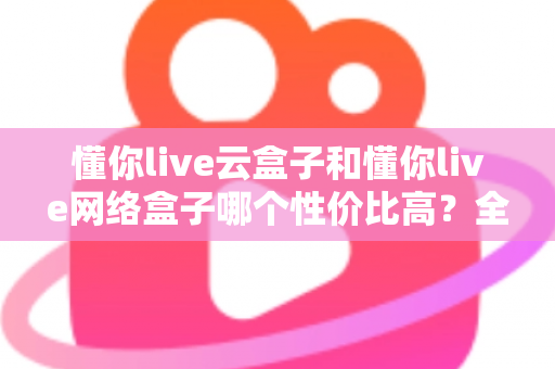 懂你live云盒子和懂你live网络盒子哪个性价比高?全面对比解析帮你选对不选贵 懂你live云盒子和懂你live网络盒子哪个性价比高?全面对比解析帮你选对不选贵