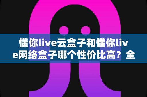 懂你live云盒子和懂你live网络盒子哪个性价比高?全面对比解析帮你选对不选贵 懂你live云盒子和懂你live网络盒子哪个性价比高?全面对比解析帮你选对不选贵