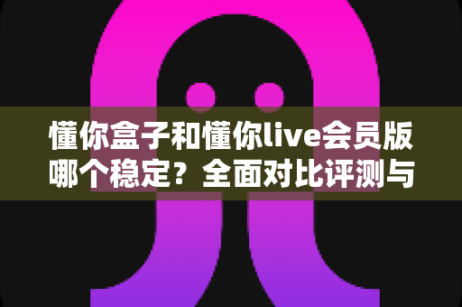 懂你盒子和懂你live会员版哪个稳定？全面对比评测与实用选择指南