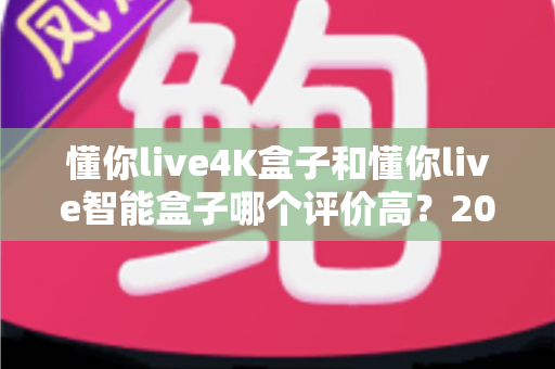 懂你live4K盒子和懂你live智能盒子哪个评价高？2025最全选购对比指南一文看懂