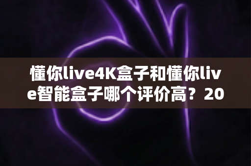 懂你live4K盒子和懂你live智能盒子哪个评价高？2025最全选购对比指南一文看懂