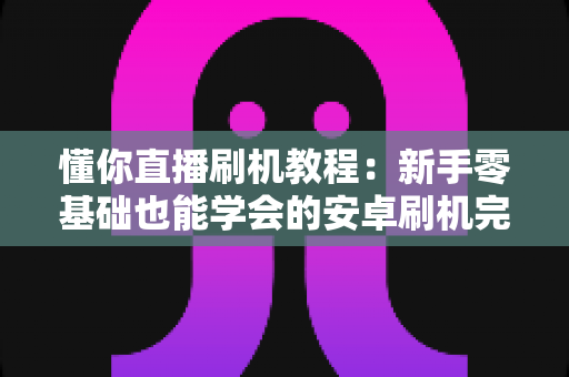懂你直播刷机教程:新手零基础也能学会的安卓刷机完整指南与避坑手册 懂你直播刷机教程:新手零基础也能学会的安卓刷机完整指南与避坑手册
