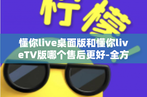 懂你live桌面版和懂你liveTV版哪个售后更好-全方位对比评测帮你选对版本 懂你live桌面版和懂你liveTV版哪个售后更好-全方位对比评测帮你选对版本