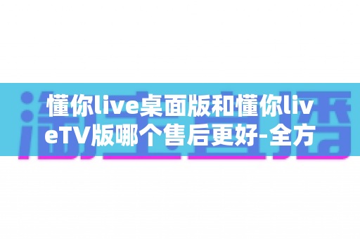 懂你live桌面版和懂你liveTV版哪个售后更好-全方位对比评测帮你选对版本 懂你live桌面版和懂你liveTV版哪个售后更好-全方位对比评测帮你选对版本