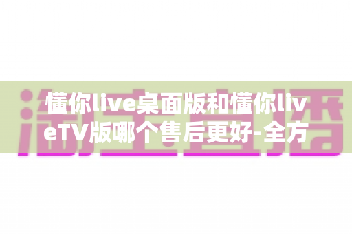 懂你live桌面版和懂你liveTV版哪个售后更好-全方位对比评测帮你选对版本 懂你live桌面版和懂你liveTV版哪个售后更好-全方位对比评测帮你选对版本