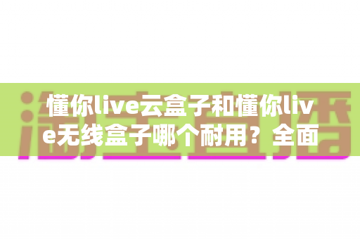 懂你live云盒子和懂你live无线盒子哪个耐用？全面解析直播盒子的耐用性差异与选购指南