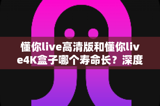 懂你live高清版和懂你live4K盒子哪个寿命长？深度对比两款盒子的真实耐用度与选购全攻略