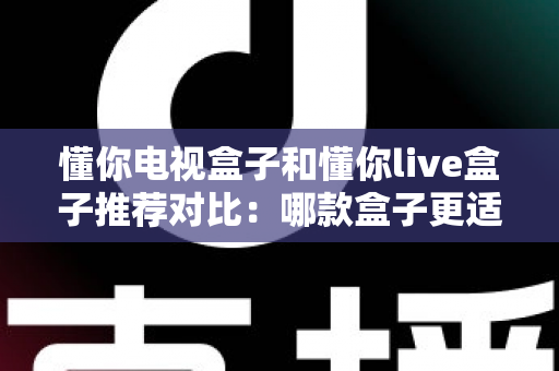 懂你电视盒子和懂你live盒子推荐对比：哪款盒子更适合你的客厅娱乐？