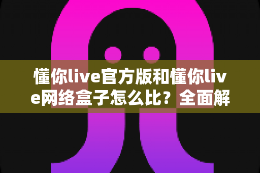 懂你live官方版和懂你live网络盒子怎么比?全面解析两大版本的差异与选择指南 懂你live官方版和懂你live网络盒子怎么比?全面解析两大版本的差异与选择指南