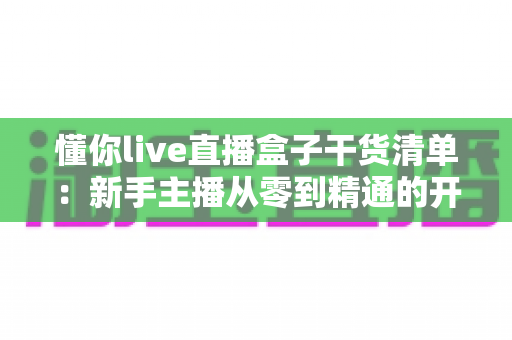 懂你live直播盒子干货清单:新手主播从零到精通的开播实战全攻略 懂你live直播盒子干货清单:新手主播从零到精通的开播实战全攻略