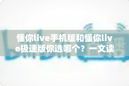 懂你live手机版和懂你live极速版你选哪个？一文读懂两大版本差异，选出最适合你的直播伴侣