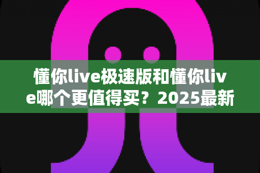 懂你live极速版和懂你live哪个更值得买?2025最新选购对比指南,帮你避坑省钱不后悔 懂你live极速版和懂你live哪个更值得买?2025最新选购对比指南,帮你避坑省钱不后悔