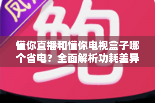 懂你直播和懂你电视盒子哪个省电?全面解析功耗差异与实用省电指南 懂你直播和懂你电视盒子哪个省电?全面解析功耗差异与实用省电指南