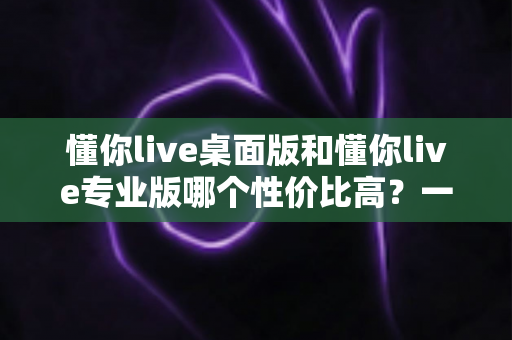 懂你live桌面版和懂你live专业版哪个性价比高？一篇文章帮你算清版本差异与选购账