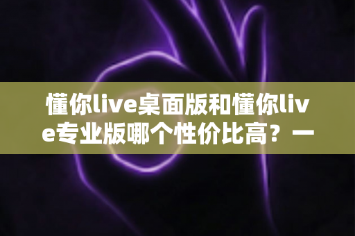 懂你live桌面版和懂你live专业版哪个性价比高？一篇文章帮你算清版本差异与选购账