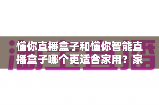 懂你直播盒子和懂你智能直播盒子哪个更适合家用?家用直播设备深度选购指南与避坑建议 懂你直播盒子和懂你智能直播盒子哪个更适合家用?家用直播设备深度选购指南与避坑建议