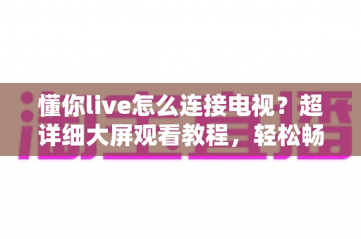 懂你live怎么连接电视?超详细大屏观看教程,轻松畅享精彩直播内容 懂你live怎么连接电视?超详细大屏观看教程,轻松畅享精彩直播内容