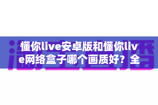 懂你live安卓版和懂你live网络盒子哪个画质好？全面画质对比与选购指南
