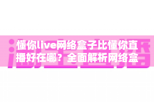 懂你live网络盒子比懂你直播好在哪?全面解析网络盒子的核心优势与选购指南 懂你live网络盒子比懂你直播好在哪?全面解析网络盒子的核心优势与选购指南