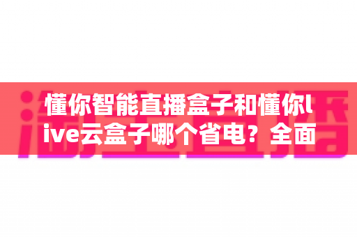 懂你智能直播盒子和懂你live云盒子哪个省电?全面功耗对比与省电选购指南 懂你智能直播盒子和懂你live云盒子哪个省电?全面功耗对比与省电选购指南