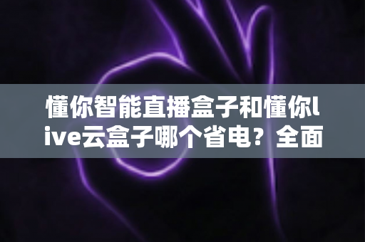 懂你智能直播盒子和懂你live云盒子哪个省电?全面功耗对比与省电选购指南 懂你智能直播盒子和懂你live云盒子哪个省电?全面功耗对比与省电选购指南