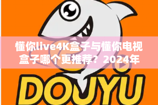 懂你live4K盒子与懂你电视盒子哪个更推荐？2024年深度选购指南帮你一次搞懂