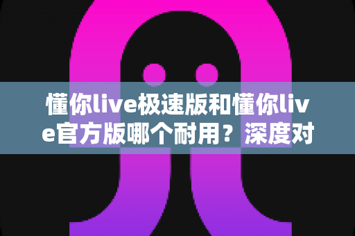 懂你live极速版和懂你live官方版哪个耐用?深度对比解析帮你选出最佳选择 懂你live极速版和懂你live官方版哪个耐用?深度对比解析帮你选出最佳选择