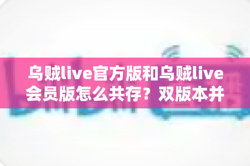 乌贼live官方版和乌贼live会员版怎么共存?双版本并行安装全攻略与实用技巧 乌贼live官方版和乌贼live会员版怎么共存?双版本并行安装全攻略与实用技巧