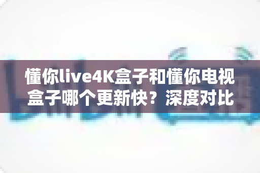 懂你live4K盒子和懂你电视盒子哪个更新快?深度对比解析助您选购不踩坑 懂你live4K盒子和懂你电视盒子哪个更新快?深度对比解析助您选购不踩坑
