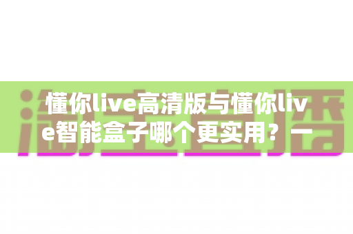 懂你live高清版与懂你live智能盒子哪个更实用?一文读懂差异与选购指南 懂你live高清版与懂你live智能盒子哪个更实用?一文读懂差异与选购指南