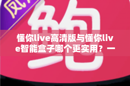 懂你live高清版与懂你live智能盒子哪个更实用?一文读懂差异与选购指南 懂你live高清版与懂你live智能盒子哪个更实用?一文读懂差异与选购指南