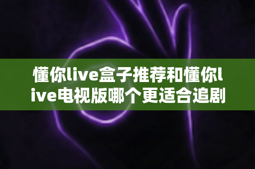 懂你live盒子推荐和懂你live电视版哪个更适合追剧?2025年最新深度对比与选购全攻略 懂你live盒子推荐和懂你live电视版哪个更适合追剧?2025年最新深度对比与选购全攻略