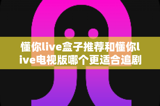 懂你live盒子推荐和懂你live电视版哪个更适合追剧？2025年最新深度对比与选购全攻略
