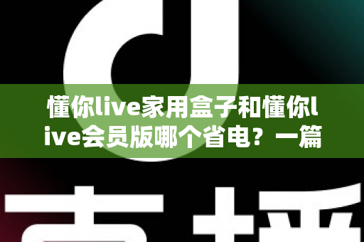 懂你live家用盒子和懂你live会员版哪个省电?一篇讲透功耗差异、电费成本与省电技巧的实用指南 懂你live家用盒子和懂你live会员版哪个省电?一篇讲透功耗差异、电费成本与省电技巧的实用指南