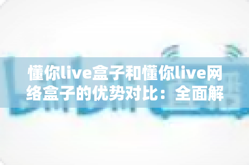 懂你live盒子和懂你live网络盒子的优势对比：全面解析两款设备差异，助你轻松选购心仪的客厅影音神器