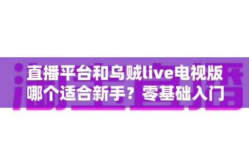 直播平台和乌贼live电视版哪个适合新手?零基础入门选型指南与使用攻略全解析 直播平台和乌贼live电视版哪个适合新手?零基础入门选型指南与使用攻略全解析